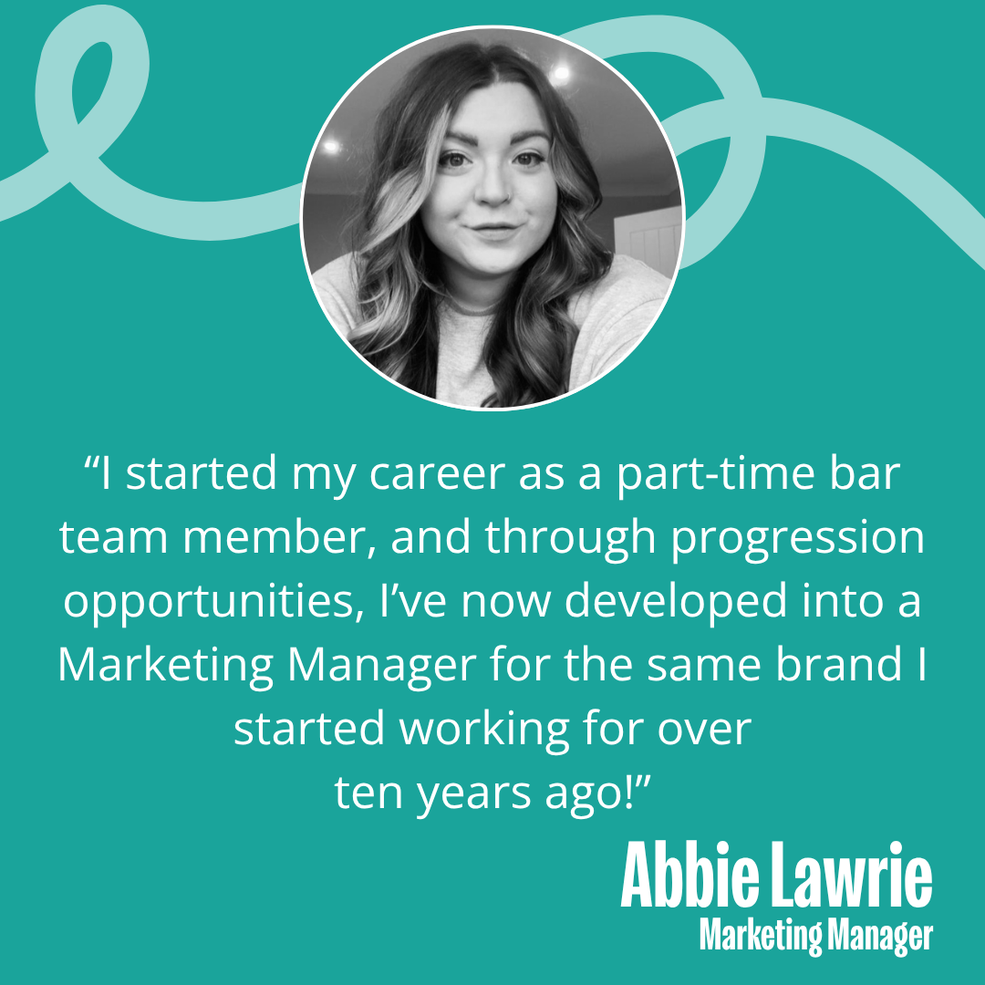 Quote from Abbie Lawrie, Marketing Manager for Stonegate - "I started my career as a part-time bar team member, and through progression opportunities, I've now developed into a marketing manager for the same rand I started working for over ten years ago!"