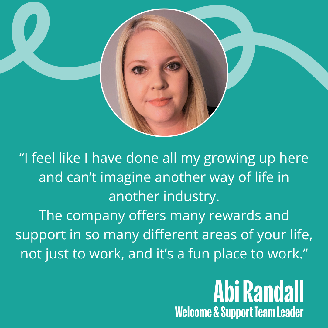 Image of Abi with the text - “I feel like I have done all my growing up here and can’t imagine another way of life in another industry. The company offers many rewards and support in so many different areas of your life, not just work, and it is a fun place to be.”