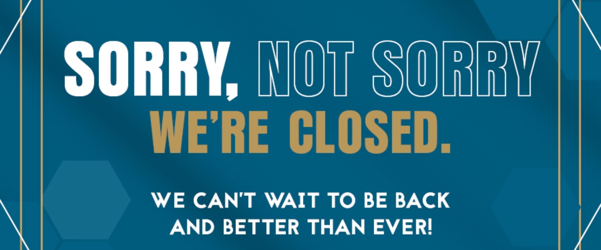 Sorry, not sorry we're closed. We can't wait to be back and better than ever!