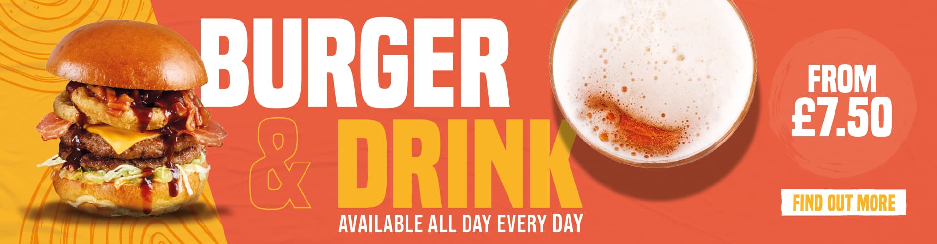 Burger & Drink, Available All Day Every Day. Find Out More. From £7.50